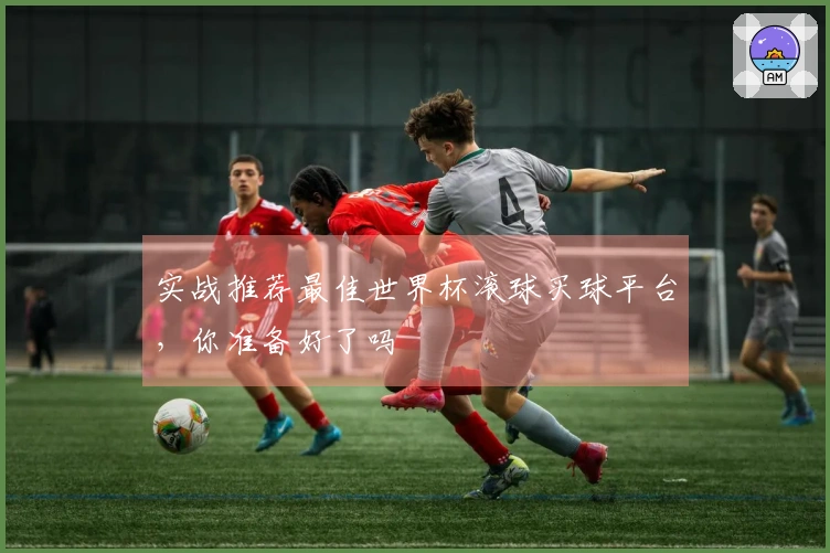 实战推荐最佳世界杯滚球买球平台，你准备好了吗