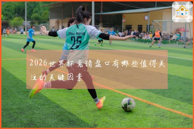 2026世界杯竞猜盘口有哪些值得关注的关键因素