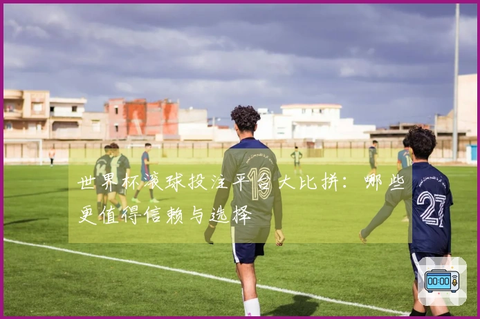 世界杯滚球投注平台大比拼：哪些更值得信赖与选择